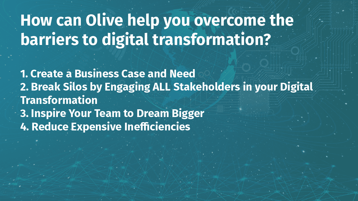 How can Olive help you overcome the barriers to digital transformation? (1) Create a Business Case and Need (2) Break Silos by Engaging ALL Stakeholders in Your Digital Transformation (3) Inspire Your Team to Dream Bigger (4) Reduce Expensive Inefficiencies